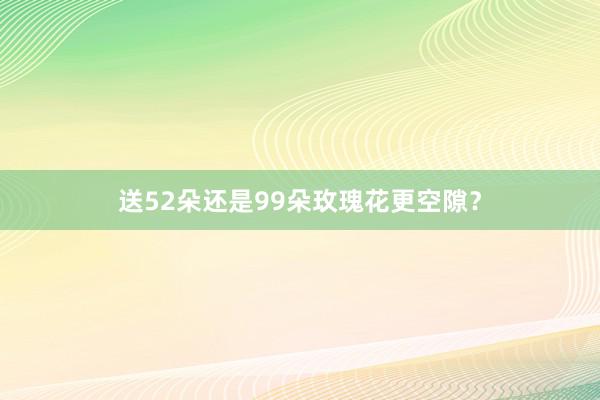 送52朵还是99朵玫瑰花更空隙？