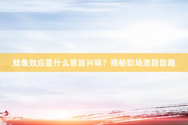 鲶鱼效应是什么意旨兴味？揭秘职场激励旨趣